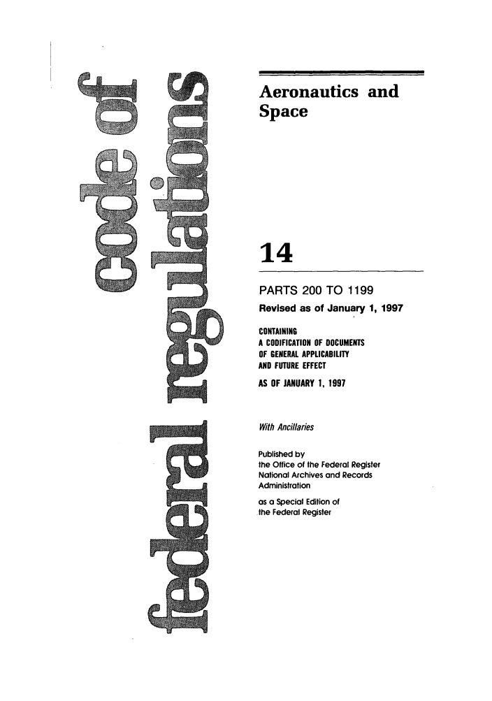 handle is hein.cfr/cfr1997040 and id is 1 raw text is: Aeronautics and
Space
14
PARTS 200 TO 1199
Revised as of January 1, 1997
CONTAINING
A CODIFICATION OF DOCUMENTS
OF GENERAL APPLICABILITY
AND FUTURE EFFECT
AS OF JANUARY 1, 1997
With Ancillaries
Published by
the Office of the Federal Register
National Archives and Records
Administration
as a Special Edition of
.the Federal Register


