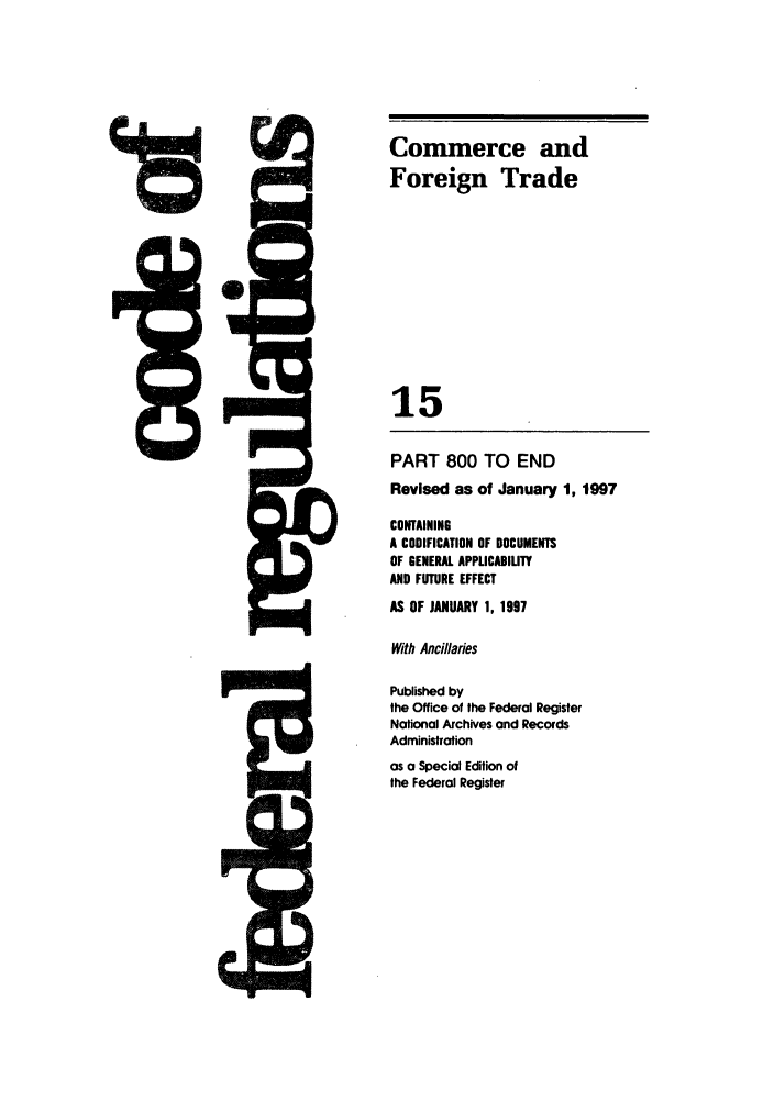 handle is hein.cfr/cfr1997044 and id is 1 raw text is: Published by
the Office of the Federal Register
Notional Archives and Records
Administration
as a Special Edition of
the Federal Register

Commerce and
Foreign Trade
15
PART 800 TO END
Revised as of January 1, 1997
CONTAINING
A CODIFICATION OF DOCUMENTS
OF GENERAL APPLICABIUTY
AND FUTURE EFFECT
AS OF JANUARY 1, 1997
With Ancillaries



