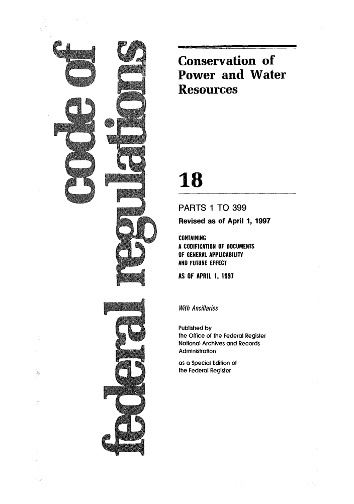 handle is hein.cfr/cfr1997050 and id is 1 raw text is: 5ny-

PARTS 1 TO 399
Revised as of April 1, 1997
CONTAINING
A CODIFICATION OF DOCUMENTS
OF GENERAL APPLICABILITY
AND FUTURE EFFECT
AS OF APRIL 1, 1997
With Ancillaries
Published by
the Office of the Federal Register
Nalional Archives and Records
Administration

as a Special Edition of
the Federal Register

Conservation of
Power and Water
Resources
18

9


