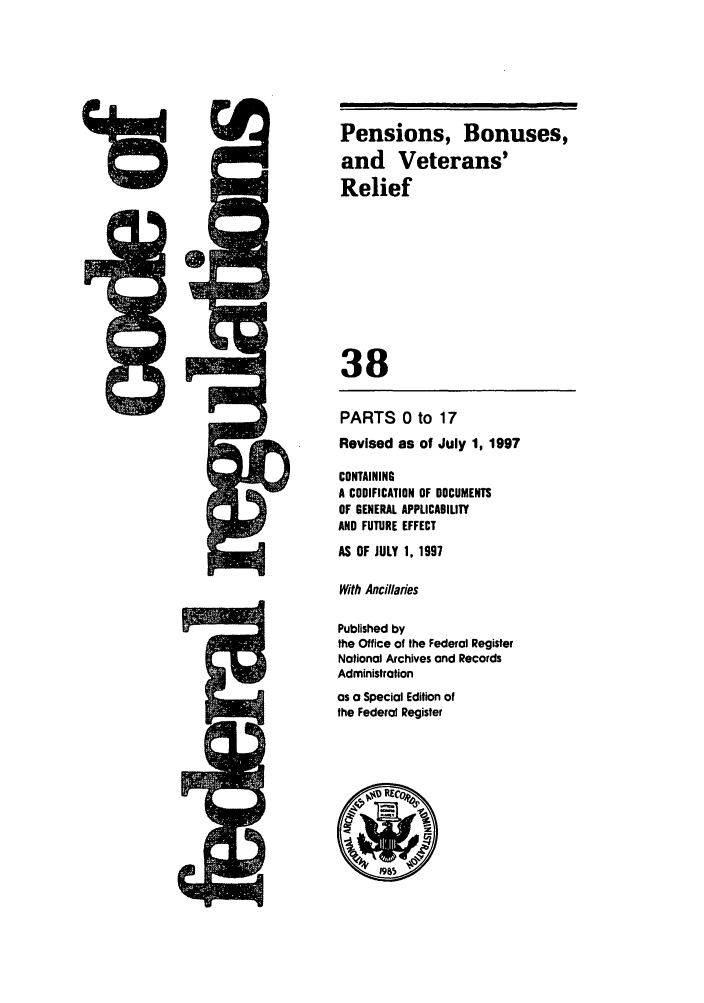 handle is hein.cfr/cfr1997130 and id is 1 raw text is: 5Q

PARTS 0 to 17
Revised as of July 1, 1997
CONTAINING
A CODIFICATION OF DOCUMENTS
OF GENERAL APPLICABIMTY
AND FUTURE EFFECT
AS OF JULY 1, 1997
With Ancillaries
Published by
the Office of the Federal Register
Notional Archives and Records
Administration
as a Special Edition of
the Federal Register

118

Pensions, Bonuses,
and Veterans'
Relief
38

,a     a


