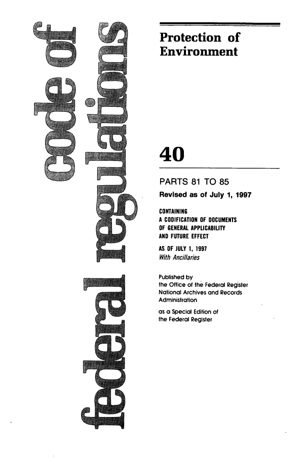handle is hein.cfr/cfr1997142 and id is 1 raw text is: PARTS 81 TO 85
Revised as of July 1, 1997
CONTAINING
A CODIFICATION OF DOCUMENTS
OF GENERAL APPLICABILITY
AND FUTURE EFFECT
AS OF JULY 1, 1997
With Ancillaries
Published by
the Office of the Federal Register
National Archives and Records
Administration

as a Special Edition of
the Federal Register

Protection of
Environment
40


