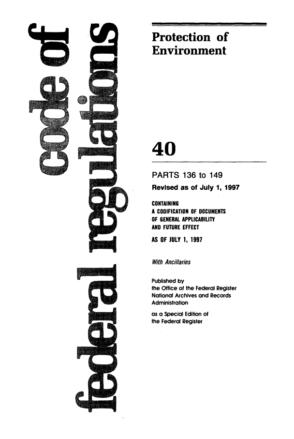 handle is hein.cfr/cfr1997145 and id is 1 raw text is: 41S

PARTS 136 to 149
Revised as of July 1, 1997
CONTAINING
A CODIFICATION OF DOCUMENTS
OF GENERAL APPLICABILITY
AND FUTURE EFFECT
AS OF JULY 1, 1997
With Ancillaries
Published by
the Office of the Federal Register
National Archives and Records
Administration
as a Special Edition of
the Federal Register

. 5Q.

Protection of
Environment
40


