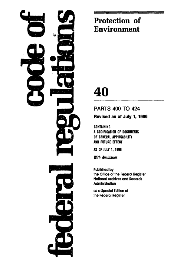 handle is hein.cfr/cfr1997151 and id is 1 raw text is: Protection of
4          Environment
04
{                          40
PARTS 400 TO 424
Revised as of July 1, 1996
CONTAINING
A CODIFICATION OF DOCUMENTS
OF GENERAL APPLICABILITY
AND FUTURE EFFECT
AS OF JULY 1, 1996
With Ancillaries
Published by
the Office of the Federal Register
National Archives and Records
Administration
as a Special Edition of
the Federal Register


