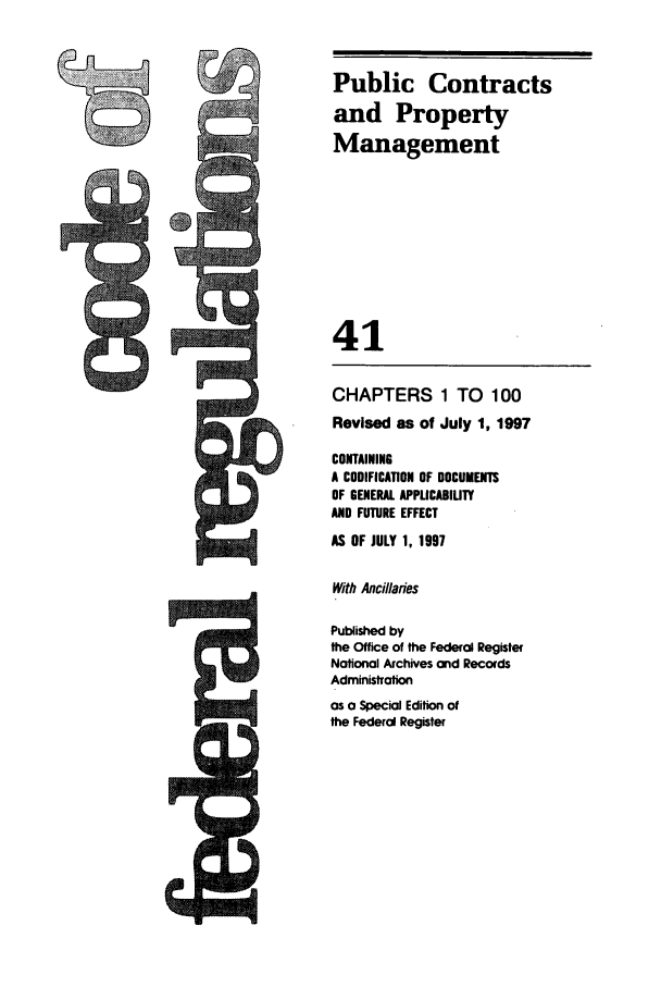 handle is hein.cfr/cfr1997155 and id is 1 raw text is: CHAPTERS 1 TO 100
Revised as of July 1, 1997
CONTAINING
A CODIFICATION OF DOCUMENTS
OF GENERAL APPUCABIUTY
AND FUTURE EFFECT
AS OF JULY 1, 1997
With Ancillaries
Published by
the Office of the Federal Register
National Archives and Records
Administration
as a Special Edition of
the Federal Register

Public Contracts
and Property
Management
41

;R


