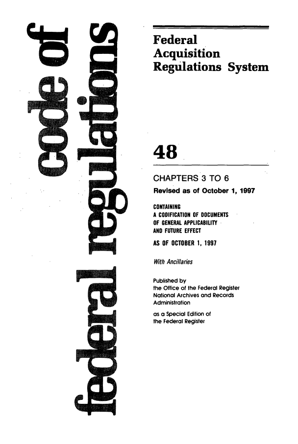 handle is hein.cfr/cfr1997187 and id is 1 raw text is: Federal
Acquisition
Regulations System
48
CHAPTERS 3 TO 6
Revised as of October 1, 1997
CONTAINING
A CODIFICATION OF DOCUMENTS
OF GENERAL APPLICABILITY
AND FU TURE EFFECT
AS OF OCTOBER 1, 1997
With Ancillaries
Published by
the Office of the Federal Register
National Archives and Records
Administration
as a Special Edition of
the Federal Register


