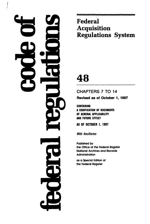 handle is hein.cfr/cfr1997188 and id is 1 raw text is: Federal
Acquisition
Regulations System
48
CHAPTERS 7 TO 14
Revised as of October 1, 1997
CONTAINING
A CODIFICATION OF DOCUMENTS
OF GENERAL APPLICABILITY
AND FUTURE EFFECT
AS OF OCTOBER 1, 1997
With Ancillaies,
Published by
the Office of the Federal Register
Notional Archives and Records
Administration
as a Special Edition of
the Federal Register


