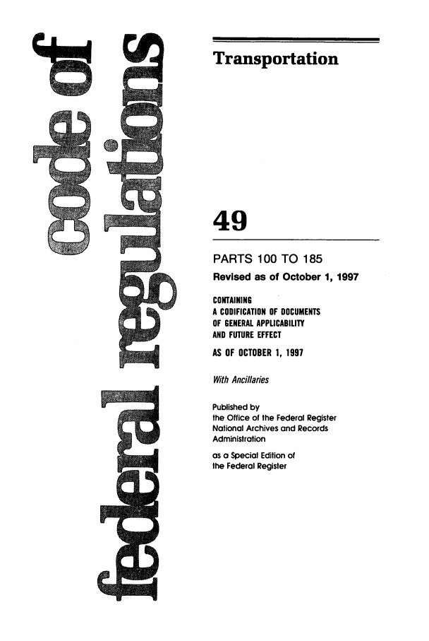 handle is hein.cfr/cfr1997192 and id is 1 raw text is: MdMlk,

Transportation
49
PARTS 100 TO 185
Revised as of October 1, 1997
CONTAINING
A CODIFICATION OF DOCUMENTS
OF GENERAL APPLICABILITY
AND FUTURE EFFECT
AS OF OCTOBER 1, 1997
With Ancillaries
Published by
the Office of the Federal Register
National Archives and Records
Administration
as a Special Edition of
the Federal Register

J


