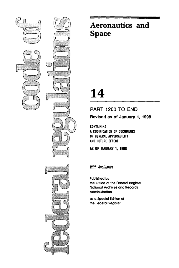 handle is hein.cfr/cfr1998041 and id is 1 raw text is: Aeronautics and
Space
14
PART 1200 TO END
Revised as of January 1, 1998
CONTAINING
A CODIFICATION OF DOCUMENTS
OF GENERAL APPLICABILITY
AND FUTURE EFFECT
AS OF JANUARY 1, 1998
With Ancillaries
Published by
the Office of the Federal Register
National Archives and Records
Administration
as a Special Edition of
the Federal Register


