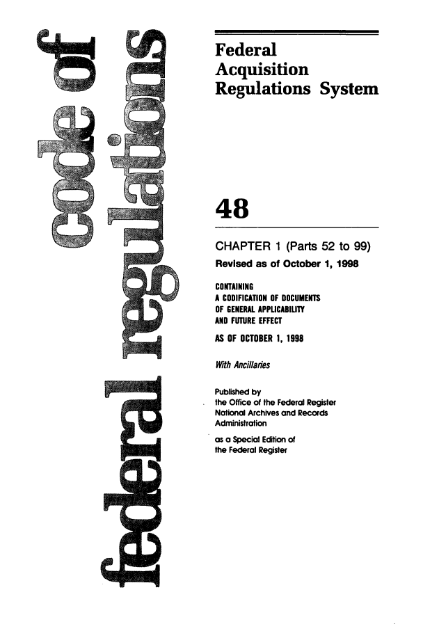 handle is hein.cfr/cfr1998185 and id is 1 raw text is: Federal
Acquisition
Regulations System
48
CHAPTER 1 (Parts 52 to 99)
Revised as of October 1, 1998
CONTAINING
A CODIFICATION OF DOCUMENTS
OF GENERAL APPLICABILITY
AND FUTURE EFFECT
AS OF OCTOBER 1, 1998
With Ancillaries
Published by
the Office of the Federal Register
National Archives and Records
Administration
as a Special Edition of
the Federal Register


