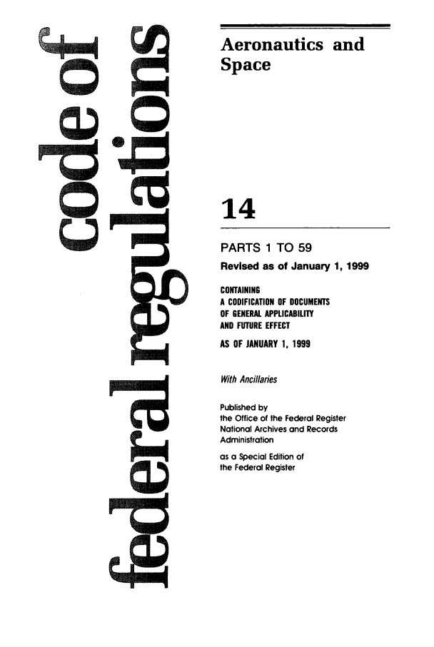 handle is hein.cfr/cfr1999037 and id is 1 raw text is: Aeronautics and
Space
14
PARTS 1 TO 59
Revised as of January 1, 1999
CONTAINING
A CODIFICATION OF DOCUMENTS
OF GENERAL APPLICABILITY
AND FUTURE EFFECT
AS OF JANUARY 1, 1999
With Ancillaries
Published by
the Office of the Federal Register
National Archives and Records
Administration
as a Special Edition of
the Federal Register


