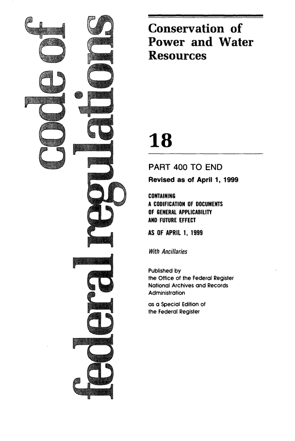 handle is hein.cfr/cfr1999051 and id is 1 raw text is: Conservation of
Power and Water
Resources
18
PART 400 TO END
Revised as of April 1, 1999
CONTAINING
A CODIFICATION OF DOCUMENTS
OF GENERAL APPLICABILITY
AND FUTURE EFFECT
AS OF APRIL 1, 1999
With Ancillaries
Published by
the Office of the Federal Register
National Archives and Records
Administration
as a Special Edition of
the Federal Register


