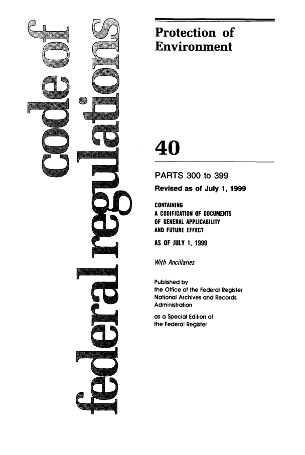 handle is hein.cfr/cfr1999152 and id is 1 raw text is: Protection of
Environment
40

PARTS 300 to 399
Revised as of July 1, 1999
CONTAINING
A CODIFICATION OF DOCUMENTS
OF GENERAL APPLICABILITY
AND FUTURE EFFECT
AS OF JULY 1, 1999
With Ancillaies
Published by
the Office of the Federal Register
National Archives and Records
Administration
as a Special Edition of
the Federal Register


