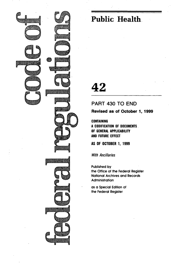 handle is hein.cfr/cfr1999163 and id is 1 raw text is: Public Health.

42-
PART 430 TO END
Revised as- of October 1, 1999
CONTAINING
A CODIFICATION OF DOCUMENTS.
OF GENERAL APPLICABILITY
AND FUTURE EFFECT
AS OF OCTOBER 1, 1999
With Ancillaries.
Published by
the Office of the Federal Register
National Archives and Records
Administration
as a Special Edition of
the Federal Register


