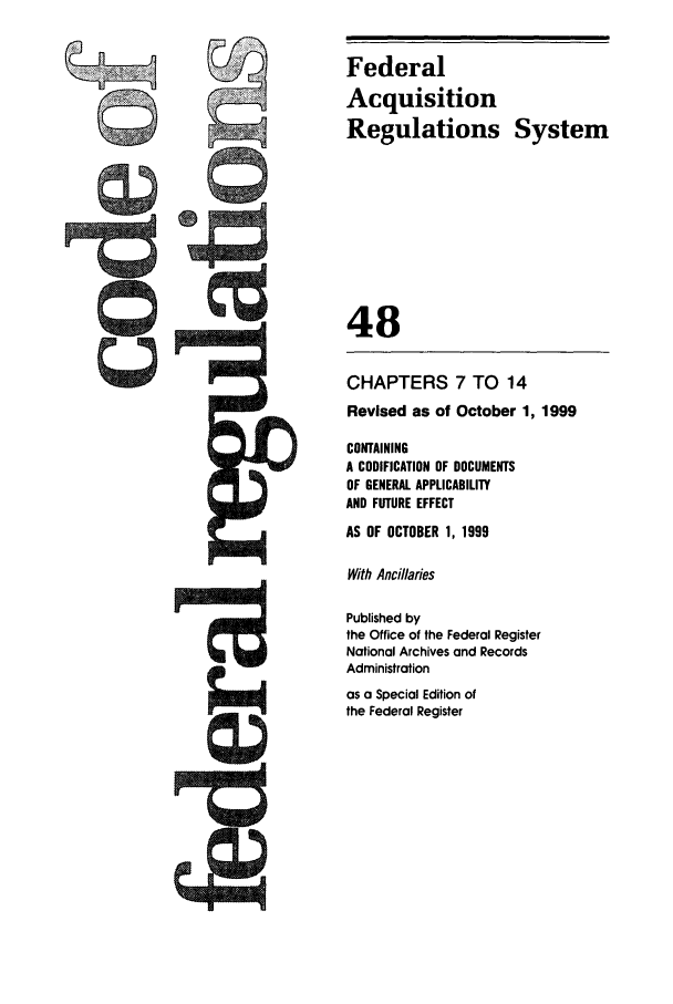 handle is hein.cfr/cfr1999189 and id is 1 raw text is: Federal
Acquisition
Regulations System
48
CHAPTERS 7 TO 14
Revised as of October 1, 1999
CONTAINING
A CODIFICATION OF DOCUMENTS
OF GENERAL APPLICABILITY
AND FUTURE EFFECT
AS OF OCTOBER 1, 1999
With Ancillaries
Published by
the Office of the Federal Register
National Archives and Records
Administration
as a Special Edition of
the Federal Register


