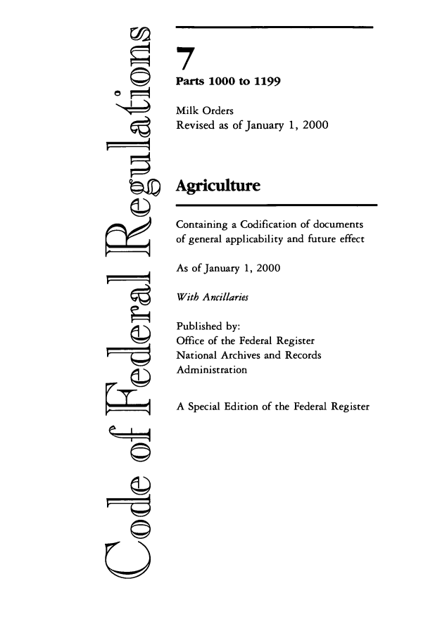handle is hein.cfr/cfr2000015 and id is 1 raw text is: F=

7
Parts 1000 to 1199
Milk Orders
Revised as of January 1, 2000
Agriculture
Containing a Codification of documents
of general applicability and future effect
As of January 1, 2000
With Ancillaries
Published by:
Office of the Federal Register
National Archives and Records
Administration
A Special Edition of the Federal Register

-II-I
U


