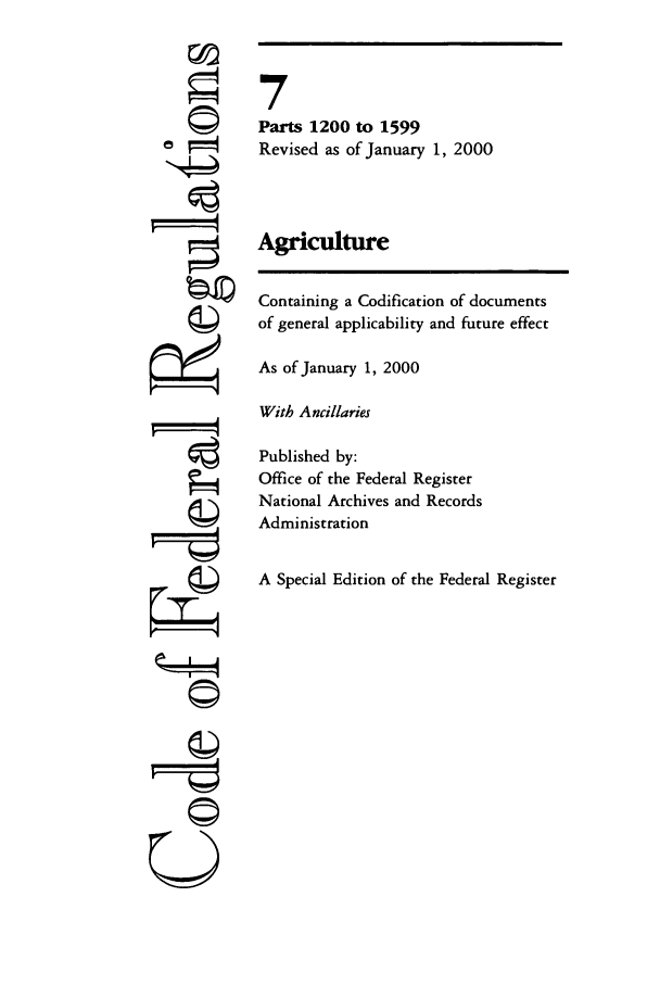 handle is hein.cfr/cfr2000016 and id is 1 raw text is: '4
' 4
U

7
Parts 1200 to 1599
Revised as of January 1, 2000
Agriculture
Containing a Codification of documents
of general applicability and future effect
As of January 1, 2000
With Ancillaries
Published by:
Office of the Federal Register
National Archives and Records
Administration
A Special Edition of the Federal Register


