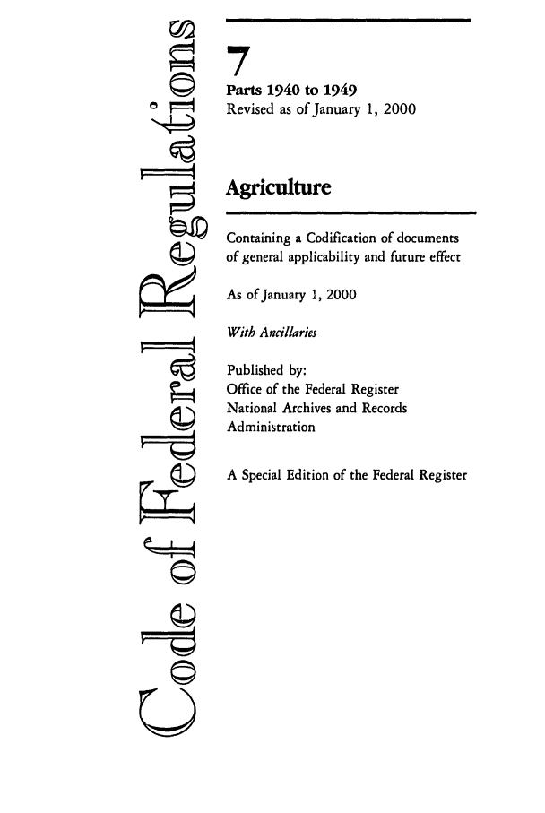 handle is hein.cfr/cfr2000019 and id is 1 raw text is: ©I
'I
-©~
U--

7
Parts 1940 to 1949
Revised as of January 1, 2000
Agriculture
Containing a Codification of documents
of general applicability and future effect
As of January 1, 2000
With Ancillaries
Published by:
Office of the Federal Register
National Archives and Records
Administration
A Special Edition of the Federal Register


