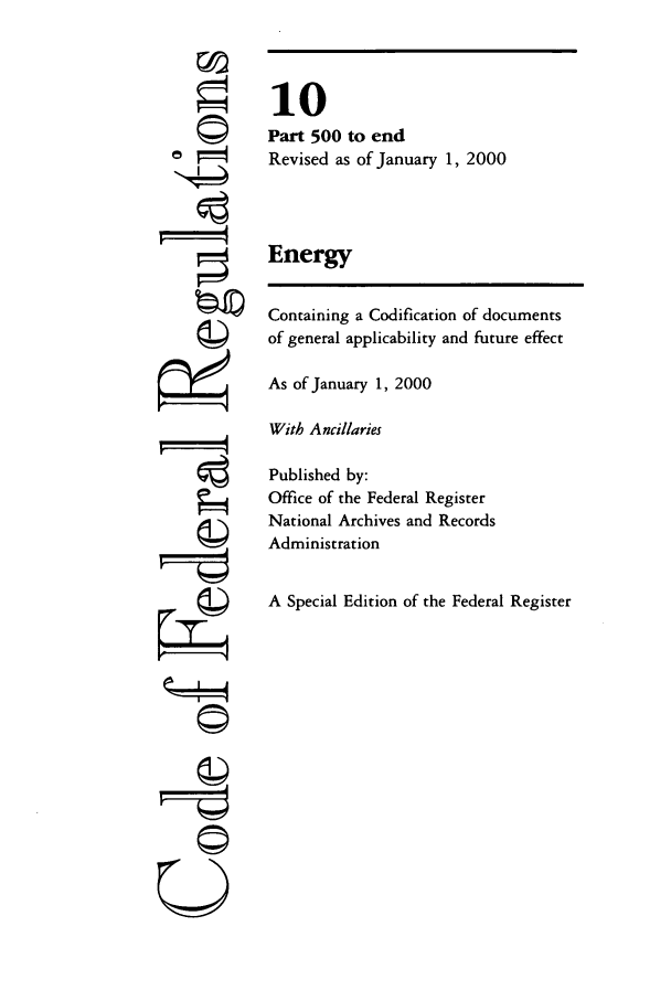handle is hein.cfr/cfr2000028 and id is 1 raw text is: ri

10
Part 500 to end
Revised as of January 1, 2000
Energy
Containing a Codification of documents
of general applicability and future effect
As of January 1, 2000
With Ancillaries
Published by:
Office of the Federal Register
National Archives and Records
Administration
A Special Edition of the Federal Register

--r--q
©


