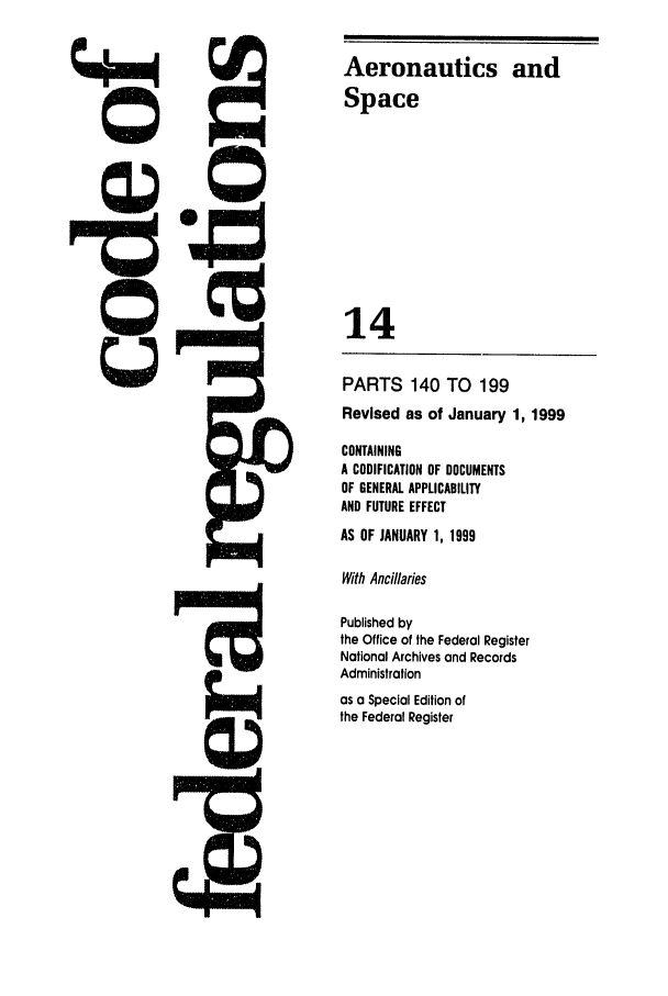 handle is hein.cfr/cfr2000039 and id is 1 raw text is: Aeronautics and
Space
14
PARTS 140 TO 199
Revised as of January 1, 1999
CONTAINING
A CODIFICATION OF DOCUMENTS
OF GENERAL APPLICABILITY
AND FUTURE EFFECT
AS OF JANUARY 1, 1999
With Ancillaries
Published by
the Office of the Federal Register
National Archives and Records
Administration
as a Special Edition of
the Federal Register


