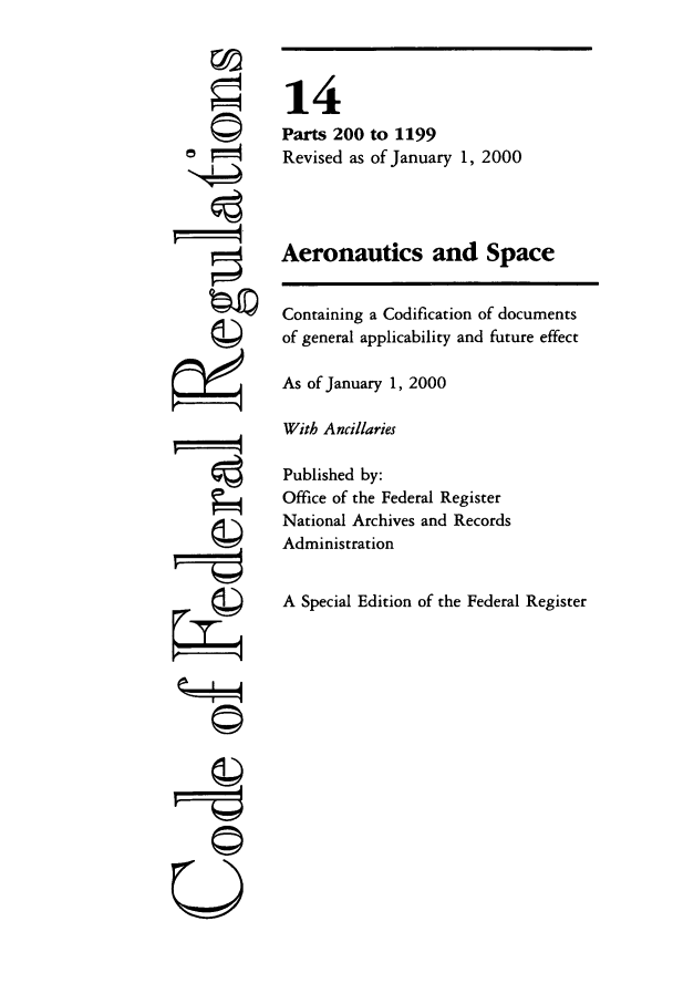 handle is hein.cfr/cfr2000040 and id is 1 raw text is: rA

14
Parts 200 to 1199
Revised as of January 1, 2000
Aeronautics and Space
Containing a Codification of documents
of general applicability and future effect
As of January 1, 2000
With Ancillaries
Published by:
Office of the Federal Register
National Archives and Records
Administration
A Special Edition of the Federal Register

©,I
U



