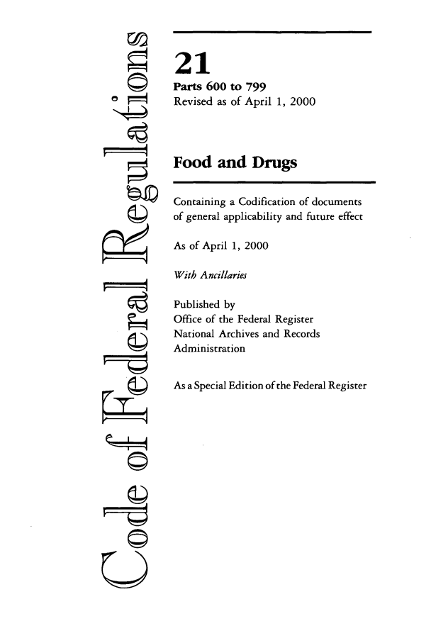 handle is hein.cfr/cfr2000064 and id is 1 raw text is: Q
-4

21
Parts 600 to 799
Revised as of April 1, 2000
Food and Drugs
Containing a Codification of documents
of general applicability and future effect
As of April 1, 2000
With Ancillaries
Published by
Office of the Federal Register
National Archives and Records
Administration
As a Special Edition of the Federal Register

U©


