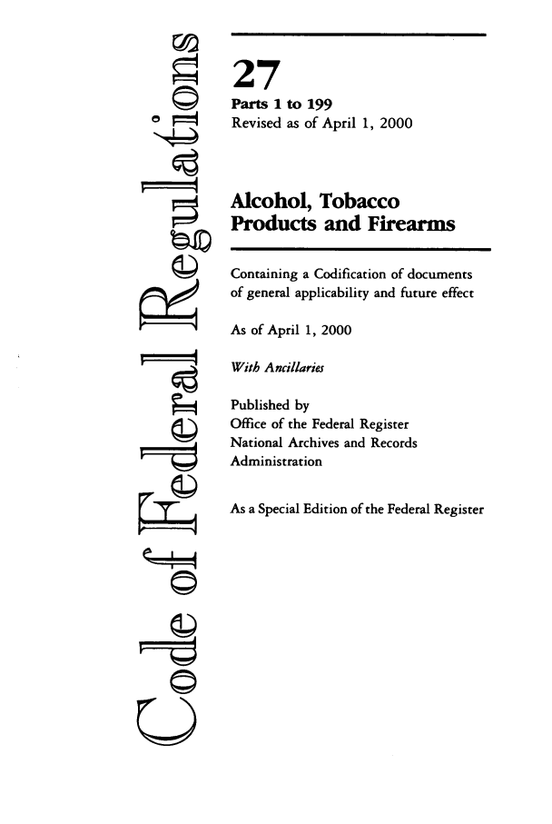 handle is hein.cfr/cfr2000095 and id is 1 raw text is: I
'I
F©

27
Parts 1 to 199
Revised as of April 1, 2000
Alcohol, Tobacco
Products and Firearms
Containing a Codification of documents
of general applicability and future effect
As of April 1, 2000
With Ancillaries
Published by
Office of the Federal Register
National Archives and Records
Administration
As a Special Edition of the Federal Register

©


