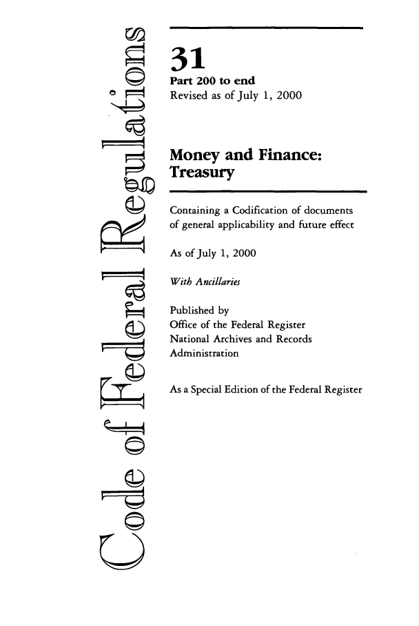 handle is hein.cfr/cfr2000112 and id is 1 raw text is: rI,
F =4

31
Part 200 to end
Revised as of July 1, 2000
Money and Finance:
Treasury
Containing a Codification of documents
of general applicability and future effect
As of July 1, 2000
With Ancillaries
Published by
Office of the Federal Register
National Archives and Records
Administration
As a Special Edition of the Federal Register

Q !



