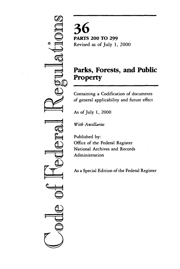 handle is hein.cfr/cfr2000127 and id is 1 raw text is: ©
'I4

36
PARTS 200 TO 299
Revised as of July 1, 2000
Parks, Forests, and Public
Property
Containing a Codification of documents
of general applicability and future effect
As of July 1, 2000
With Ancillaries
Published by:
Office of the Federal Register
National Archives and Records
Administration
As a Special Edition of the Federal Register

©i


