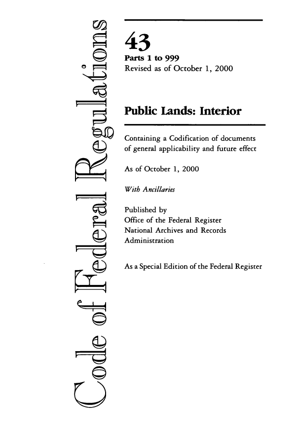 handle is hein.cfr/cfr2000164 and id is 1 raw text is: ©
'I
r i4

43
Parts 1 to 999
Revised as of October 1, 2000
Public Lands: Interior
Containing a Codification of documents
of general applicability and future effect
As of October 1, 2000
With Ancillaries
Published by
Office of the Federal Register
National Archives and Records
Administration
As a Special Edition of the Federal Register

©Z


