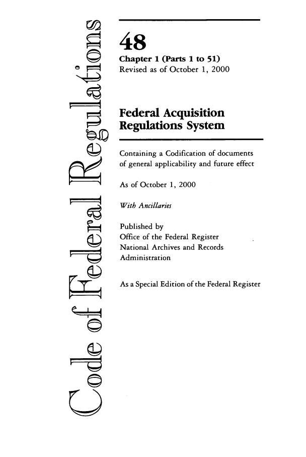 handle is hein.cfr/cfr2000185 and id is 1 raw text is: ©
ol=
,   t
©
g

t i'4

48
Chapter 1 (Parts 1 to 51)
Revised as of October 1, 2000
Federal Acquisition
Regulations System
Containing a Codification of documents
of general applicability and future effect
As of October 1, 2000
With Ancillaries
Published by
Office of the Federal Register
National Archives and Records
Administration
As a Special Edition of the Federal Register


