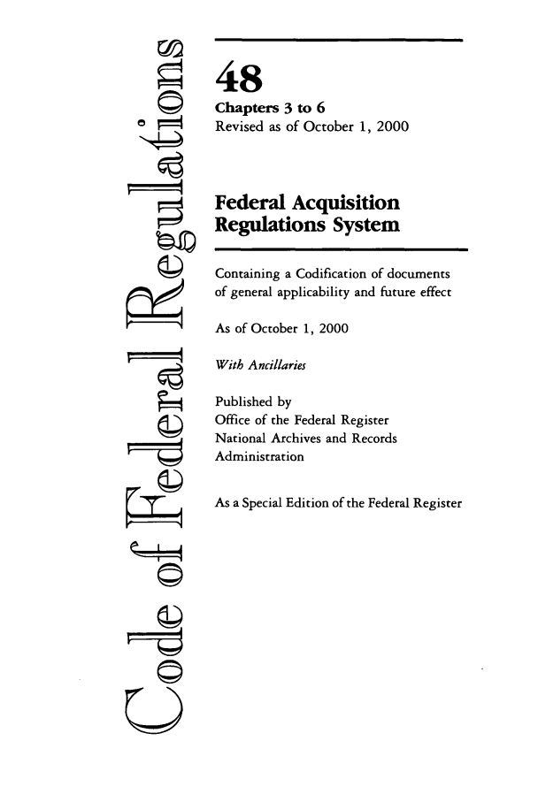 handle is hein.cfr/cfr2000188 and id is 1 raw text is: =4

48
Chapters 3 to 6
Revised as of October 1, 2000
Federal Acquisition
Regulations System
Containing a Codification of documents
of general applicability and future effect
As of October 1, 2000
With Ancillaries
Published by
Office of the Federal Register
National Archives and Records
Administration
As a Special Edition of the Federal Register

(IA
U



