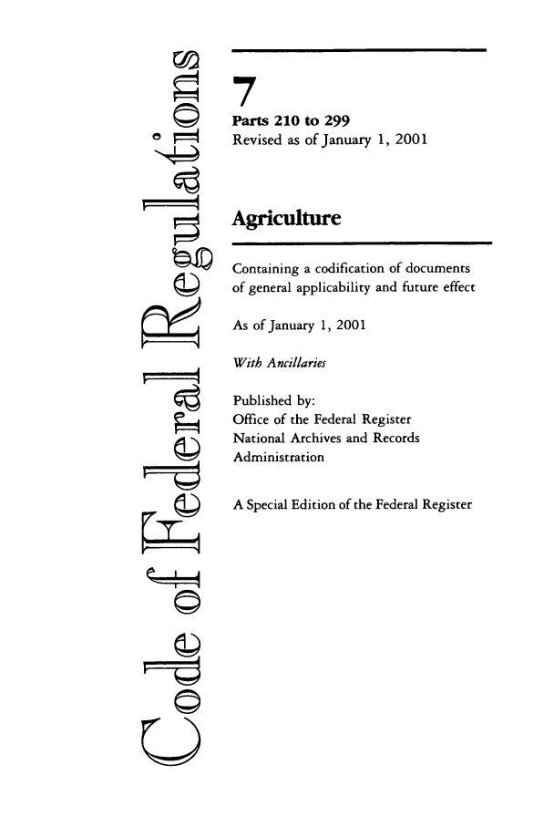 handle is hein.cfr/cfr2001010 and id is 1 raw text is: ©I

7
Parts 210 to 299
Revised as of January 1, 2001
Agriculture
Containing a codification of documents
of general applicability and future effect
As of January 1, 2001
With Ancillaries
Published by:
Office of the Federal Register
National Archives and Records
Administration
A Special Edition of the Federal Register

k I4
U


