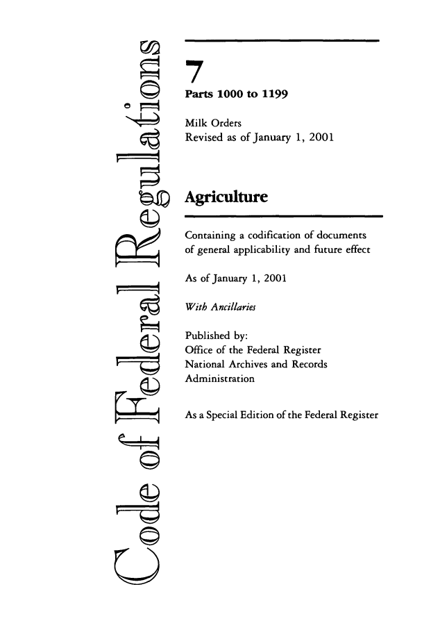 handle is hein.cfr/cfr2001015 and id is 1 raw text is: ri
'I

7
Parts 1000 to 1199
Milk Orders
Revised as of January 1, 2001
Agriculture
Containing a codification of documents
of general applicability and future effect
As of January 1, 2001
With Ancillaries
Published by:
Office of the Federal Register
National Archives and Records
Administration
As a Special Edition of the Federal Register

©


