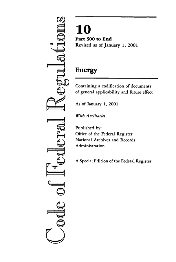 handle is hein.cfr/cfr2001028 and id is 1 raw text is: ©I

10
Part 500 to End
Revised as of January 1, 2001
Energy
Containing a codification of documents
of general applicability and future effect
As of January 1, 2001
With Ancillaries
Published by:
Office of the Federal Register
National Archives and Records
Administration
A Special Edition of the Federal Register

©~i
U


