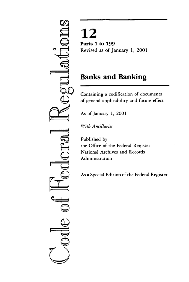 handle is hein.cfr/cfr2001031 and id is 1 raw text is: ©I
tI
gi4

12
Parts 1 to 199
Revised as of January 1, 2001
Banks and Banking
Containing a codification of documents
of general applicability and future effect
As of January 1, 2001
With Ancillaries
Published by
the Office of the Federal Register
National Archives and Records
Administration
As a Special Edition of the Federal Register


