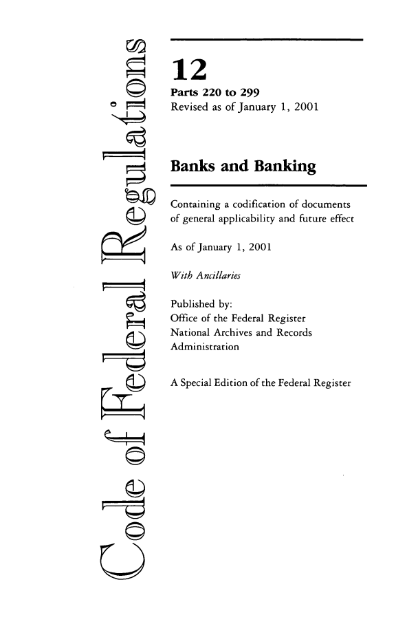 handle is hein.cfr/cfr2001033 and id is 1 raw text is: ©
t
©
g

U

12
Parts 220 to 299
Revised as of January 1, 2001
Banks and Banking
Containing a codification of documents
of general applicability and future effect
As of January 1, 2001
With Ancillaries
Published by:
Office of the Federal Register
National Archives and Records
Administration
A Special Edition of the Federal Register


