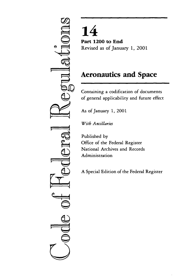 handle is hein.cfr/cfr2001042 and id is 1 raw text is: ©
g

14
Part 1200 to End
Revised as of January 1, 2001
Aeronautics and Space
Containing a codification of documents
of general applicability and future effect
As of January 1, 2001
With Ancillaries
Published by
Office of the Federal Register
National Archives and Records
Administration
A Special Edition of the Federal Register

--w---q
©



