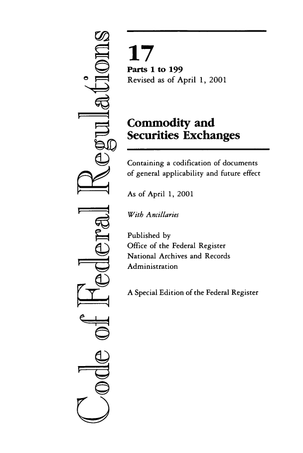 handle is hein.cfr/cfr2001048 and id is 1 raw text is: ©i
'I
©i

17
Parts 1 to 199
Revised as of April 1, 2001
Commodity and
Securities Exchanges
Containing a codification of documents
of general applicability and future effect
As of April 1, 2001
With Ancillaries
Published by
Office of the Federal Register
National Archives and Records
Administration
A Special Edition of the Federal Register



