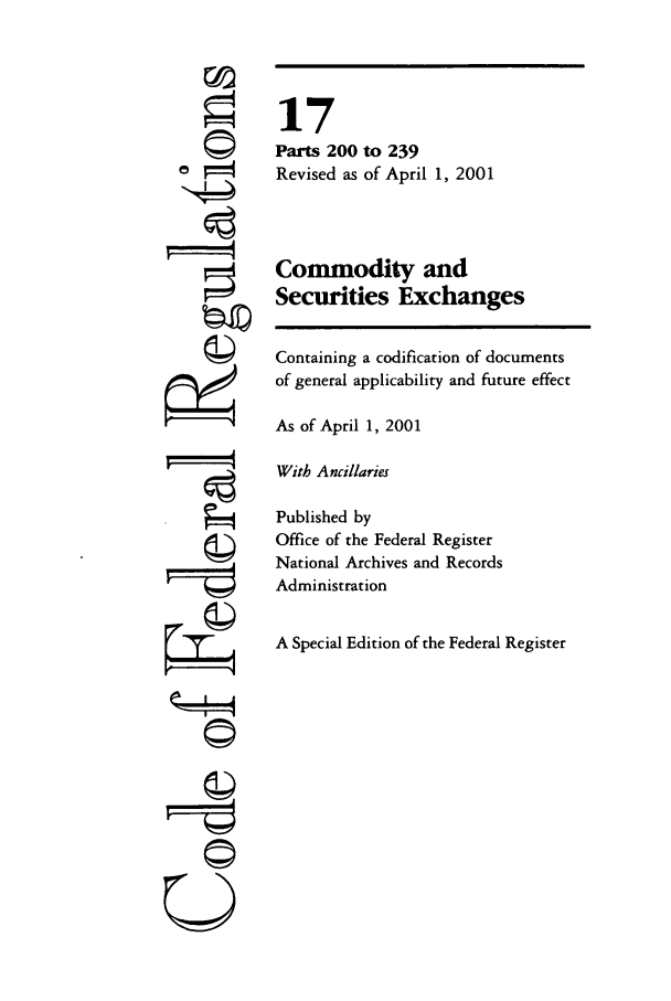 handle is hein.cfr/cfr2001049 and id is 1 raw text is: ©I

17
Parts 200 to 239
Revised as of April 1, 2001
Commodity and
Securities Exchanges
Containing a codification of documents
of general applicability and future effect
As of April 1, 2001
With Ancillaries
Published by
Office of the Federal Register
National Archives and Records
Administration
A Special Edition of the Federal Register

U


