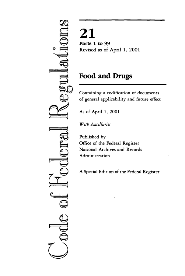 handle is hein.cfr/cfr2001059 and id is 1 raw text is: ©4
'I
,   t

21
Parts 1 to 99
Revised as of April 1, 2001
Food and Drugs
Containing a codification of documents
of general applicability and future effect
As of April 1, 2001
With Ancillaries
Published by
Office of the Federal Register
National Archives and Records
Administration
A Special Edition of the Federal Register

U


