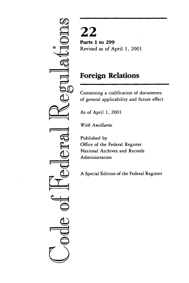 handle is hein.cfr/cfr2001068 and id is 1 raw text is: ©I

to 299
as of April 1, 2001

Foreign Relations
Containing a codification of documents
of general applicability and future effect
As of April 1, 2001
With Ancillaries
Published by
Office of the Federal Register
National Archives and Records
Administration
A Special Edition of the Federal Register

22
Parts 1
Revised

©


