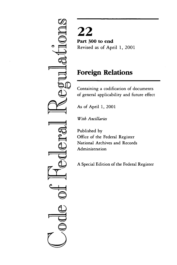 handle is hein.cfr/cfr2001069 and id is 1 raw text is: ©
'I

22
Part 300 to end
Revised as of April 1, 2001
Foreign Relations
Containing a codification of documents
of general applicability and future effect
As of April 1, 2001
With Ancillaries
Published by
Office of the Federal Register
National Archives and Records
Administration
A Special Edition of the Federal Register

©I



