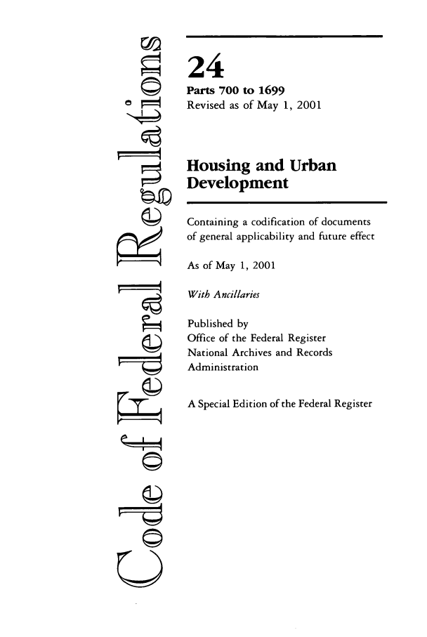 handle is hein.cfr/cfr2001074 and id is 1 raw text is: ©I
'I

24
Parts 700 to 1699
Revised as of May 1, 2001
Housing and Urban
Development
Containing a codification of documents
of general applicability and future effect
As of May 1, 2001
With Ancillaries
Published by
Office of the Federal Register
National Archives and Records
Administration
A Special Edition of the Federal Register

©


