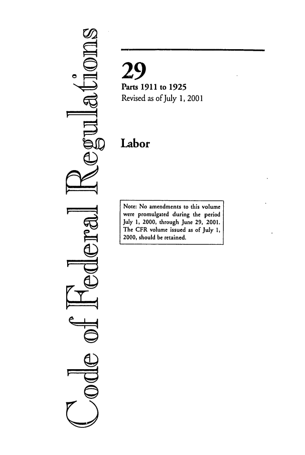 handle is hein.cfr/cfr2001106 and id is 1 raw text is: ©1

29
Parts 1911 to 1925
Revised as of July 1, 2001
Labor

Note: No amendments to this volume
were promulgated during the period
July 1, 2000, through June 29, 2001.
The CFR volume issued as of July 1,
2000, should be retained.

L0II!
U


