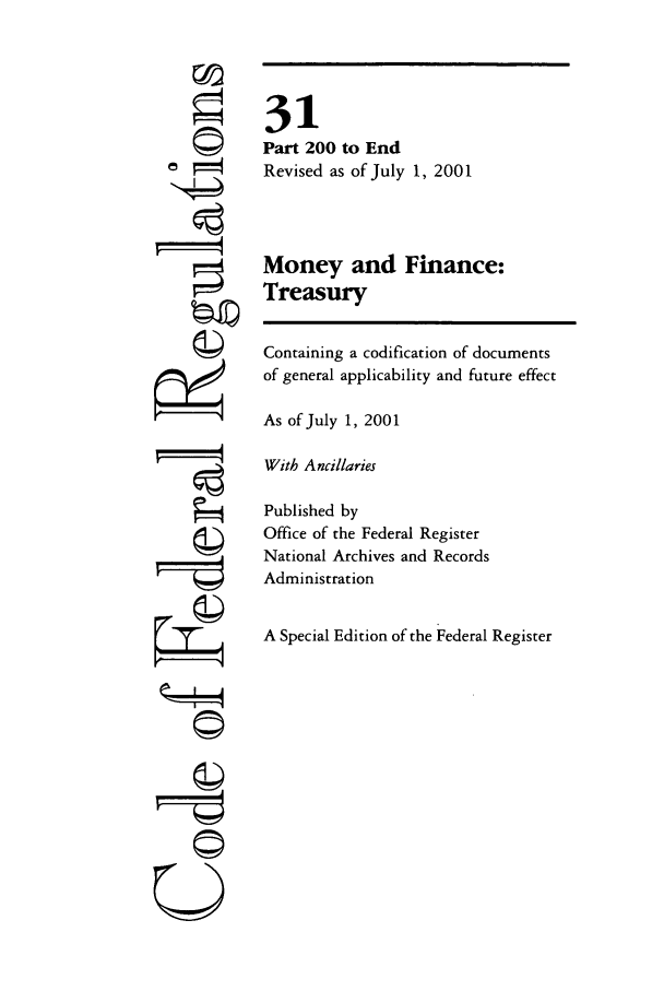 handle is hein.cfr/cfr2001113 and id is 1 raw text is: ri
JI
?14
U

31
Part 200 to End
Revised as of July 1, 2001
Money and Finance:
Treasury
Containing a codification of documents
of general applicability and future effect
As of July 1, 2001
With Ancillaries
Published by
Office of the Federal Register
National Archives and Records
Administration
A Special Edition of the Federal Register


