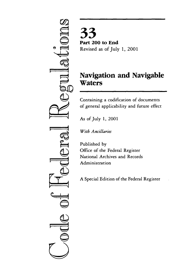 handle is hein.cfr/cfr2001122 and id is 1 raw text is: ri
Q

33
Part 200 to End
Revised as of July 1, 2001
Navigation and Navigable
Waters
Containing a codification of documents
of general applicability and future effect
As of July 1, 2001
With Ancillaries
Published by
Office of the Federal Register
National Archives and Records
Administration
A Special Edition of the Federal Register


