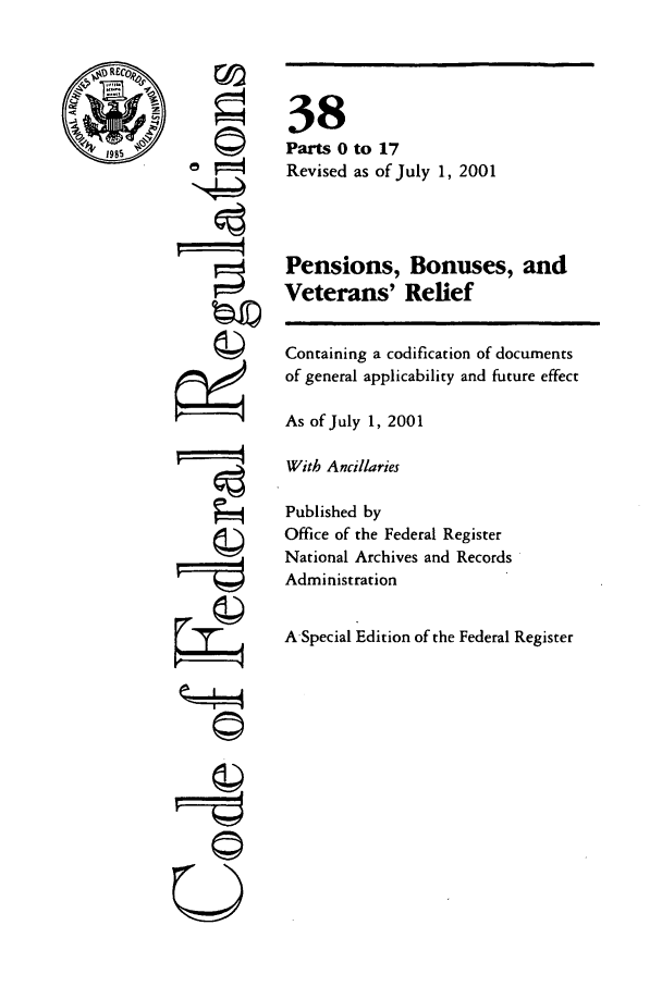 handle is hein.cfr/cfr2001131 and id is 1 raw text is: ©
'4

38
Parts 0 to 17
Revised as of July 1, 2001
Pensions, Bonuses, and
Veterans' Relief
Containing a codification of documents
of general applicability and future effect
As of July 1, 2001
With Ancillaries
Published by
Office of the Federal Register
National Archives and Records
Administration
A-Special Edition of the Federal Register


