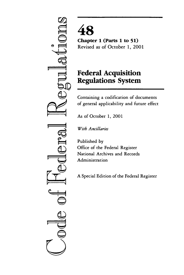 handle is hein.cfr/cfr2001190 and id is 1 raw text is: ©I
ri

48
Chapter 1 (Parts 1 to 51)
Revised as of October 1, 2001
Federal Acquisition
Regulations System
Containing a codification of documents
of general applicability and future effect
As of October 1, 2001
With Ancillaries
Published by
Office of the Federal Register
National Archives and Records
Administration
A Special Edition of the Federal Register

©i


