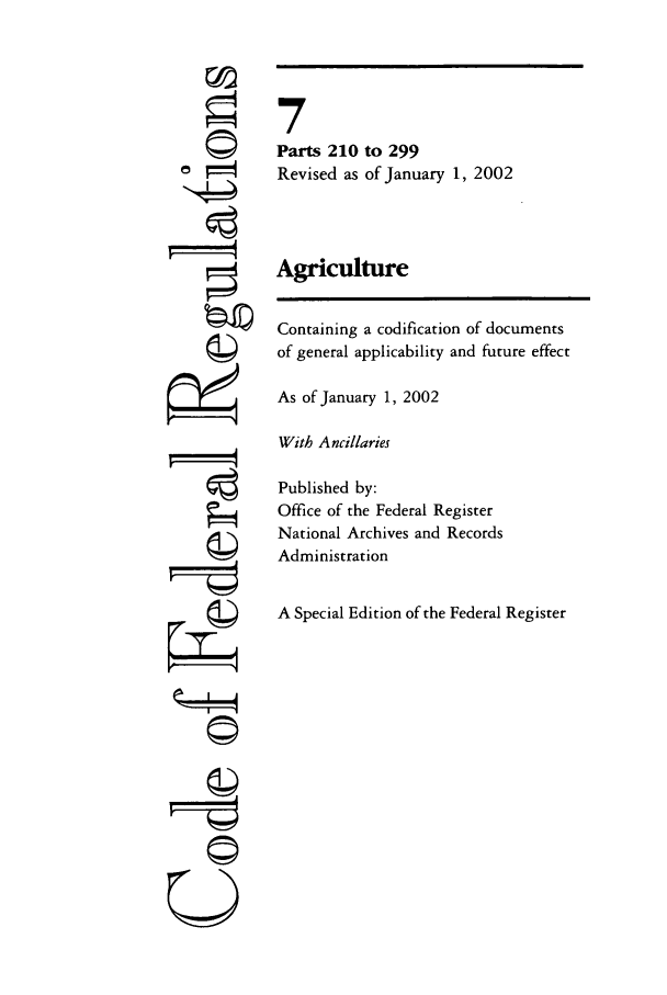 handle is hein.cfr/cfr2002010 and id is 1 raw text is: ©
©

A
©i
U

7
Parts 210 to 299
Revised as of January 1, 2002
Agriculture
Containing a codification of documents
of general applicability and future effect
As of January 1, 2002
With Ancillaries
Published by:
Office of the Federal Register
National Archives and Records
Administration
A Special Edition of the Federal Register


