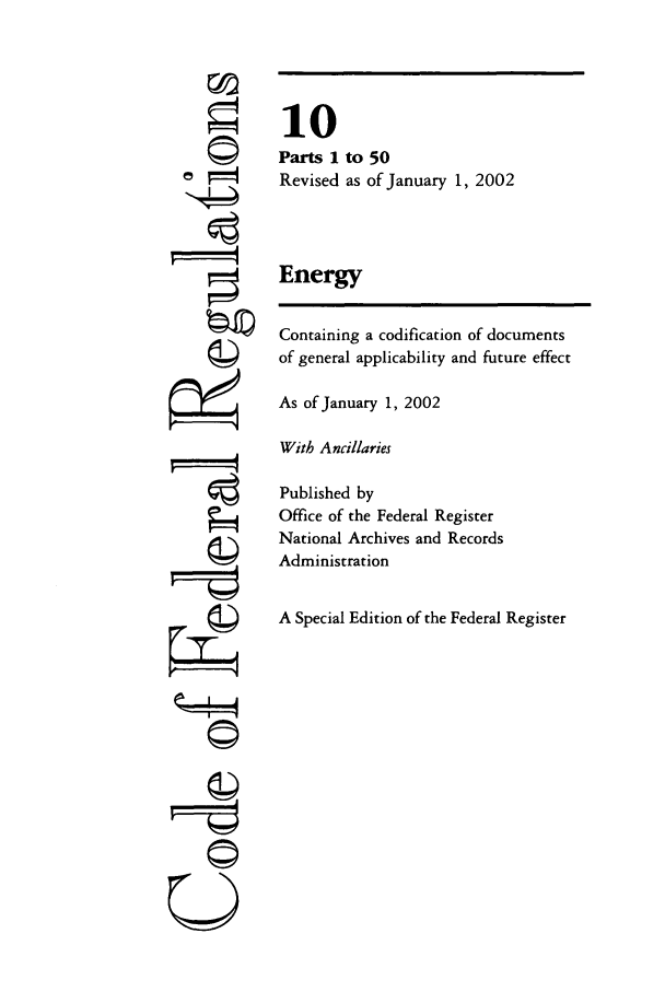 handle is hein.cfr/cfr2002025 and id is 1 raw text is: ri
U

10
Parts I to 50
Revised as of January 1, 2002
Energy
Containing a codification of documents
of general applicability and future effect
As of January 1, 2002
With Ancillaries
Published by
Office of the Federal Register
National Archives and Records
Administration
A Special Edition of the Federal Register


